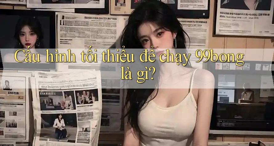 Cấu hình tối thiểu để chạy 99bong là gì?