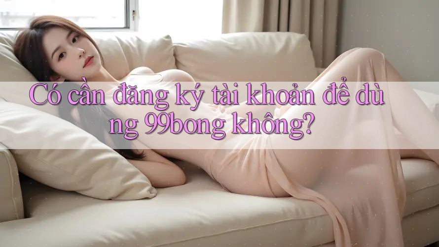 Có cần đăng ký tài khoản để dùng 99bong không? Có cần đăng ký tài khoản để dùng 99bong không?