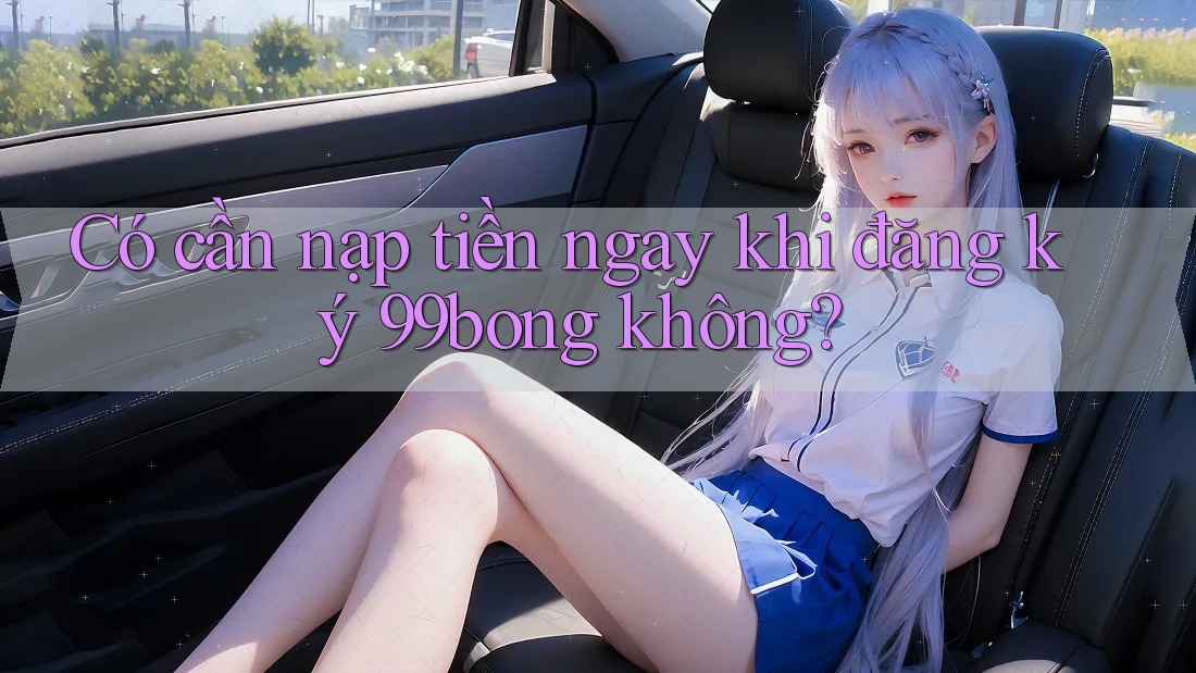 Có cần nạp tiền ngay khi đăng ký 99bong không?