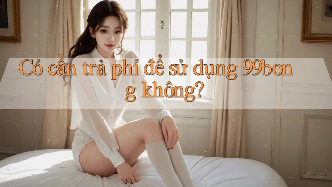 Có cần trả phí để sử dụng 99bong không? Có cần trả phí để sử dụng 99bong không?