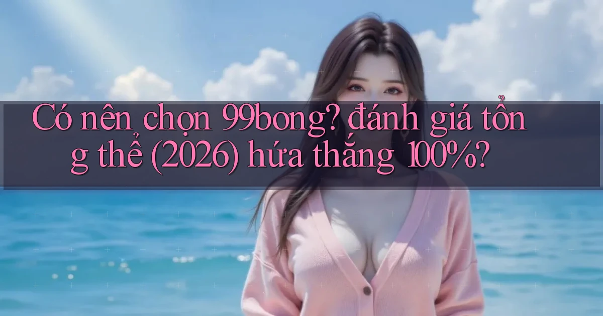 Có nên chọn 99bong đánh giá tổng thể (2026) hứa thắng 100%