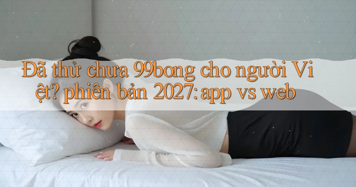 Đã thử chưa 99bong cho người Việt phiên bản 2027 app vs web