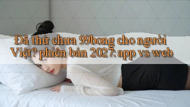 Đã thử chưa 99bong cho người Việt phiên bản 2027 app vs web