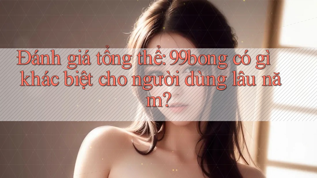 Đánh giá tổng thể: 99bong có gì khác biệt cho người dùng lâu năm? Đánh giá tổng thể: 99bong có gì khác biệt cho người dùng lâu năm?
