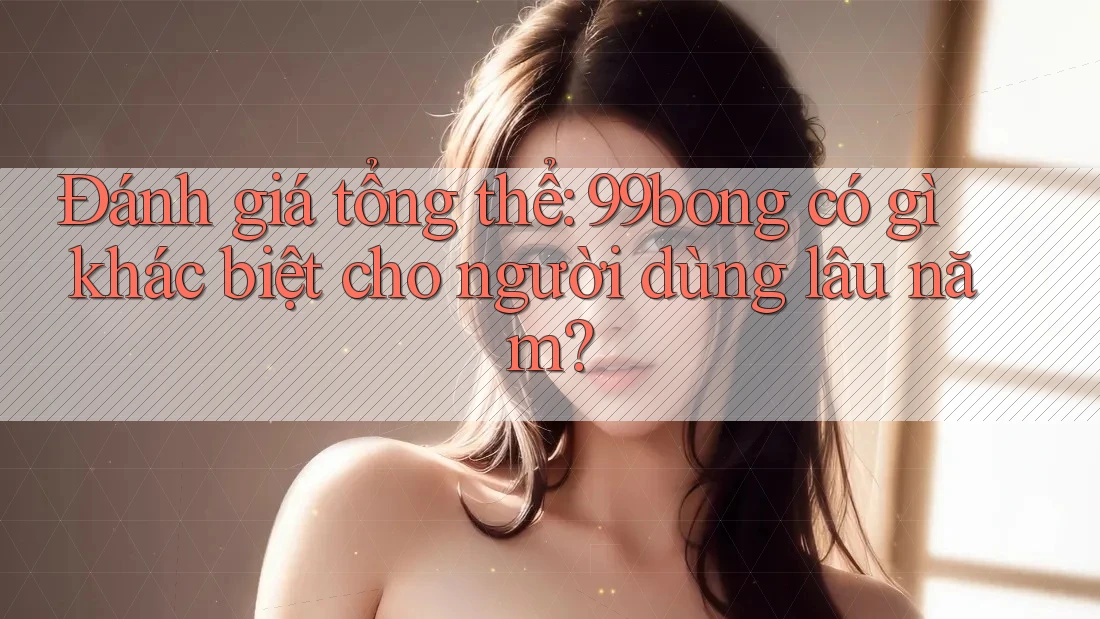 Đánh giá tổng thể: 99bong có gì khác biệt cho người dùng lâu năm?