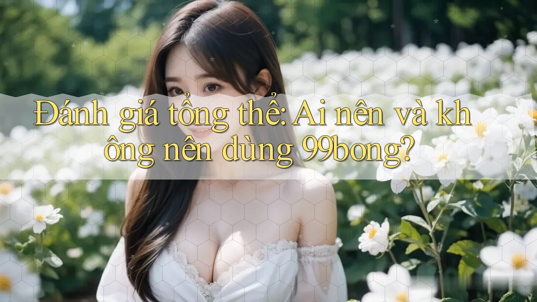 Đánh giá tổng thể: Ai nên và không nên dùng 99bong? Đánh giá tổng thể: Ai nên và không nên dùng 99bong?