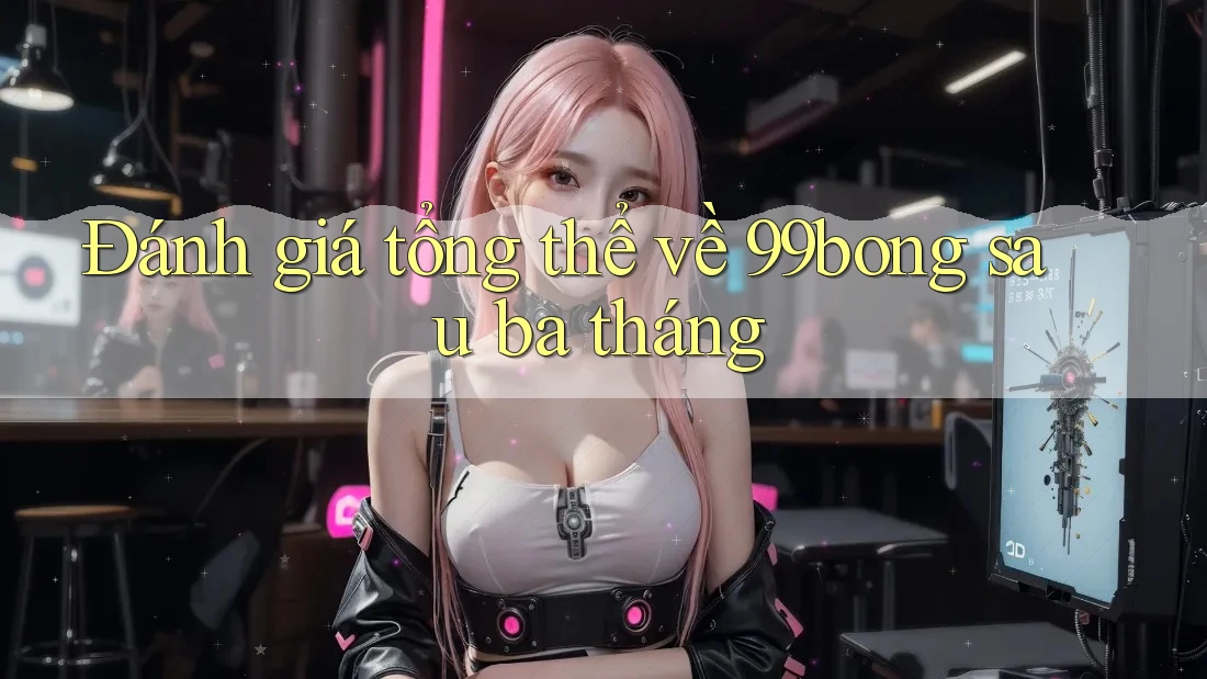 Đánh giá tổng thể về 99bong sau ba tháng Đánh giá tổng thể về 99bong sau ba tháng