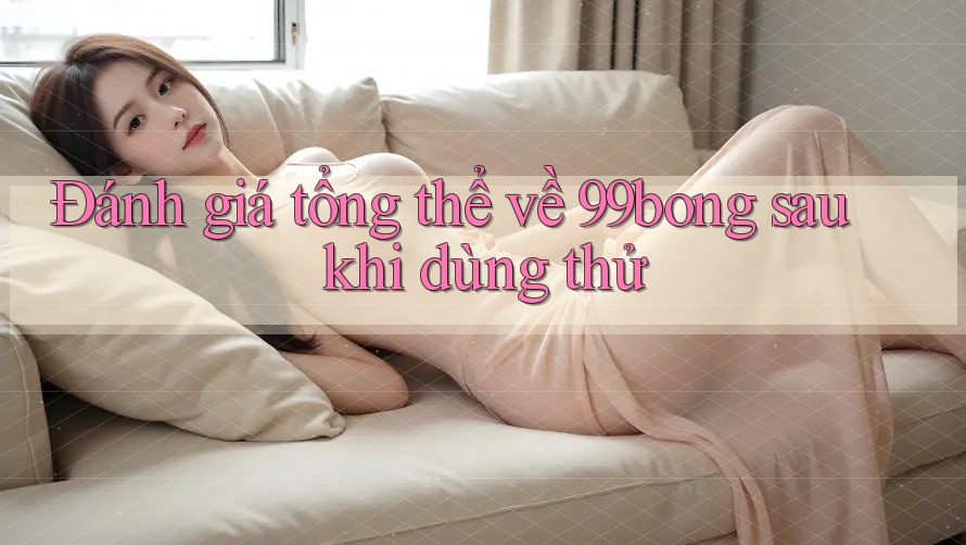 Đánh giá tổng thể về 99bong sau khi dùng thử