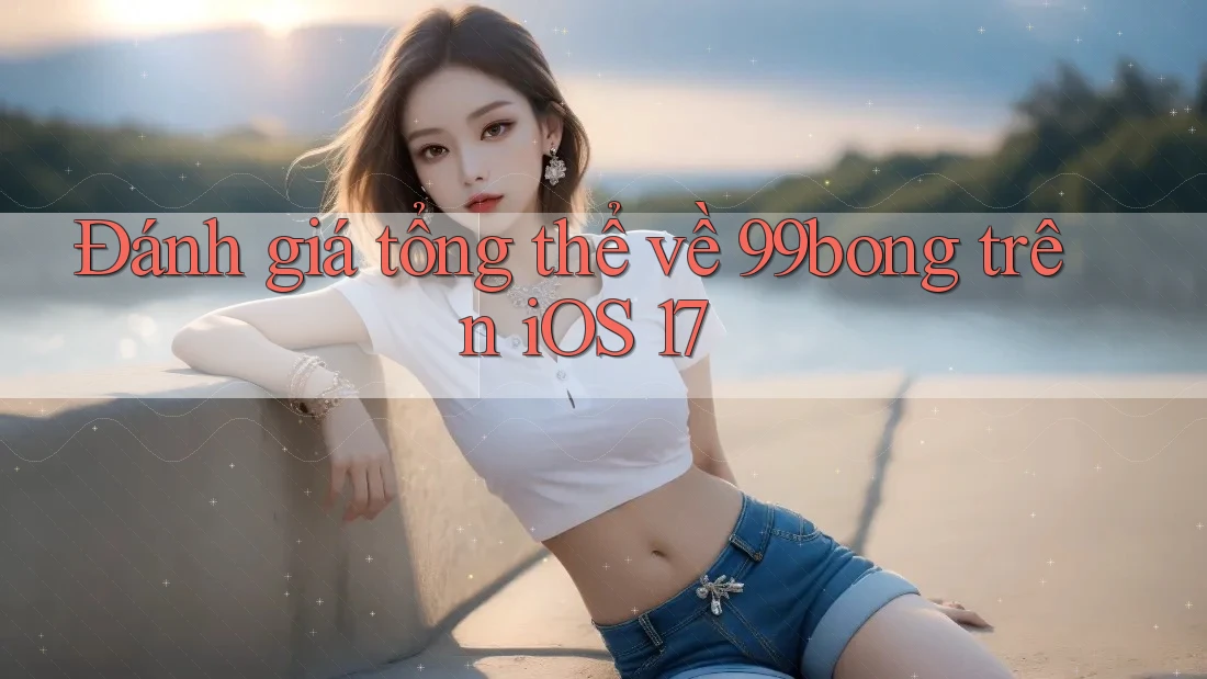 Đánh giá tổng thể về 99bong trên iOS 17