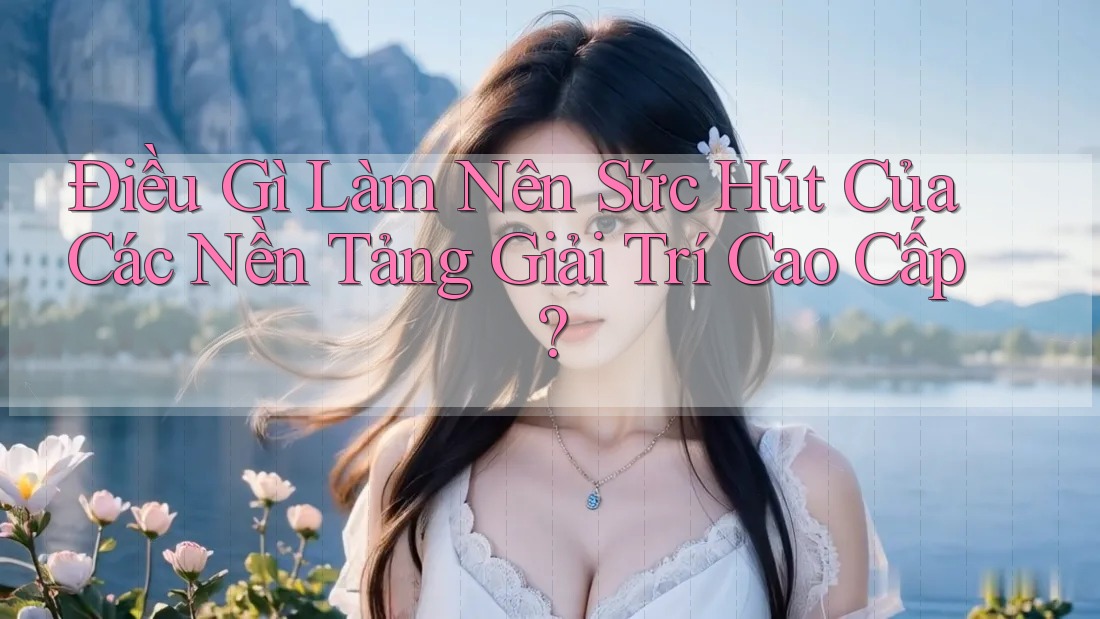 Điều Gì Làm Nên Sức Hút Của Các Nền Tảng Giải Trí Cao Cấp?