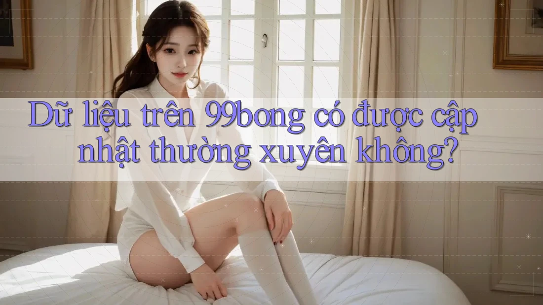 Dữ liệu trên 99bong có được cập nhật thường xuyên không?