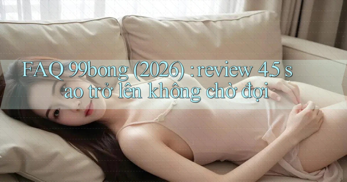 FAQ 99bong (2026) review 4.5 sao trở lên không chờ đợi