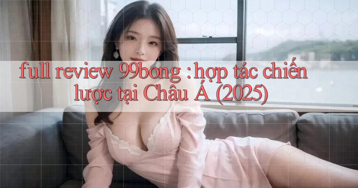 full review 99bong hợp tác chiến lược tại Châu Á (2025)