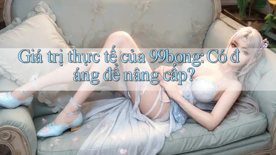 Giá trị thực tế của 99bong: Có đáng để nâng cấp? Giá trị thực tế của 99bong: Có đáng để nâng cấp?