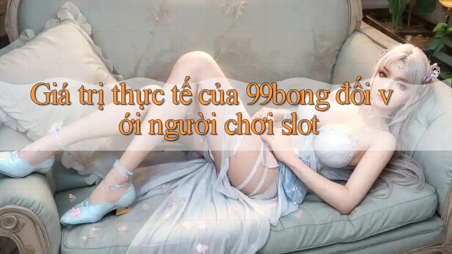 Giá trị thực tế của 99bong đối với người chơi slot Giá trị thực tế của 99bong đối với người chơi slot