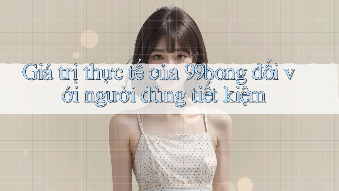 Giá trị thực tế của 99bong đối với người dùng tiết kiệm Giá trị thực tế của 99bong đối với người dùng tiết kiệm