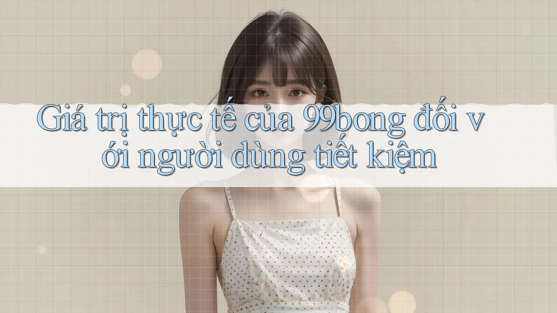Giá trị thực tế của 99bong đối với người dùng tiết kiệm
