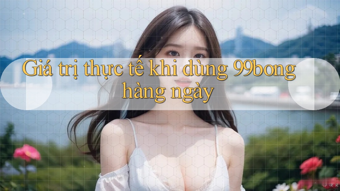 Giá trị thực tế khi dùng 99bong hàng ngày