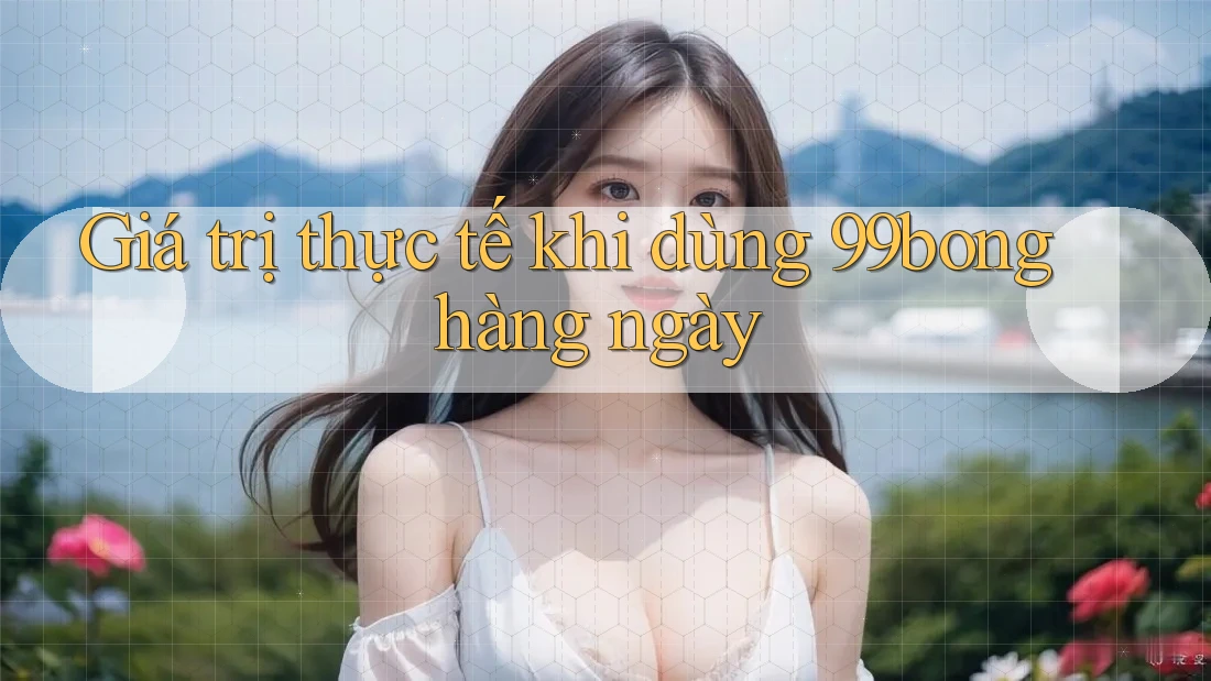 Giá trị thực tế khi dùng 99bong hàng ngày Giá trị thực tế khi dùng 99bong hàng ngày