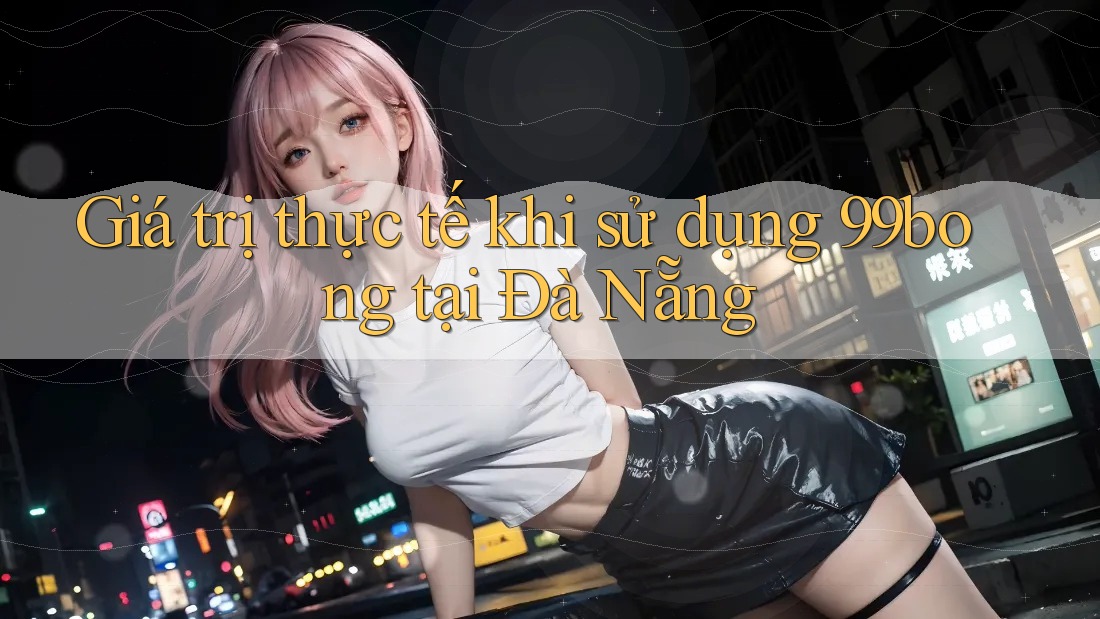 Giá trị thực tế khi sử dụng 99bong tại Đà Nẵng Giá trị thực tế khi sử dụng 99bong tại Đà Nẵng