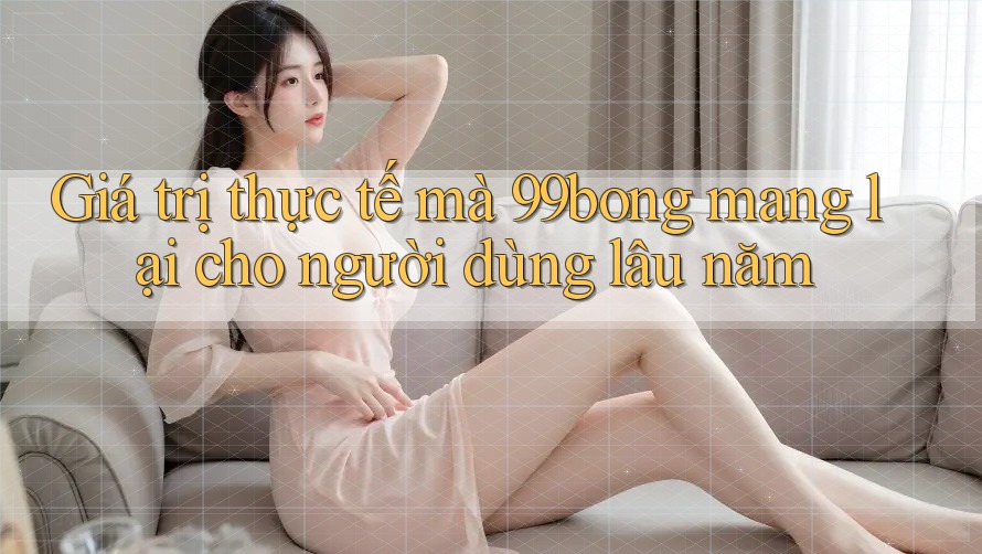Giá trị thực tế mà 99bong mang lại cho người dùng lâu năm Giá trị thực tế mà 99bong mang lại cho người dùng lâu năm