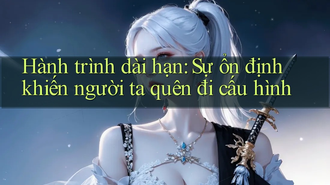 Hành trình dài hạn: Sự ổn định khiến người ta quên đi cấu hình