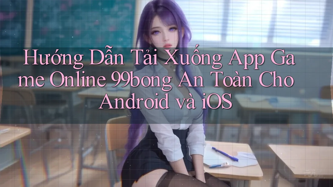 Hướng Dẫn Tải Xuống App Game Online 99bong An Toàn Cho Android và iOS