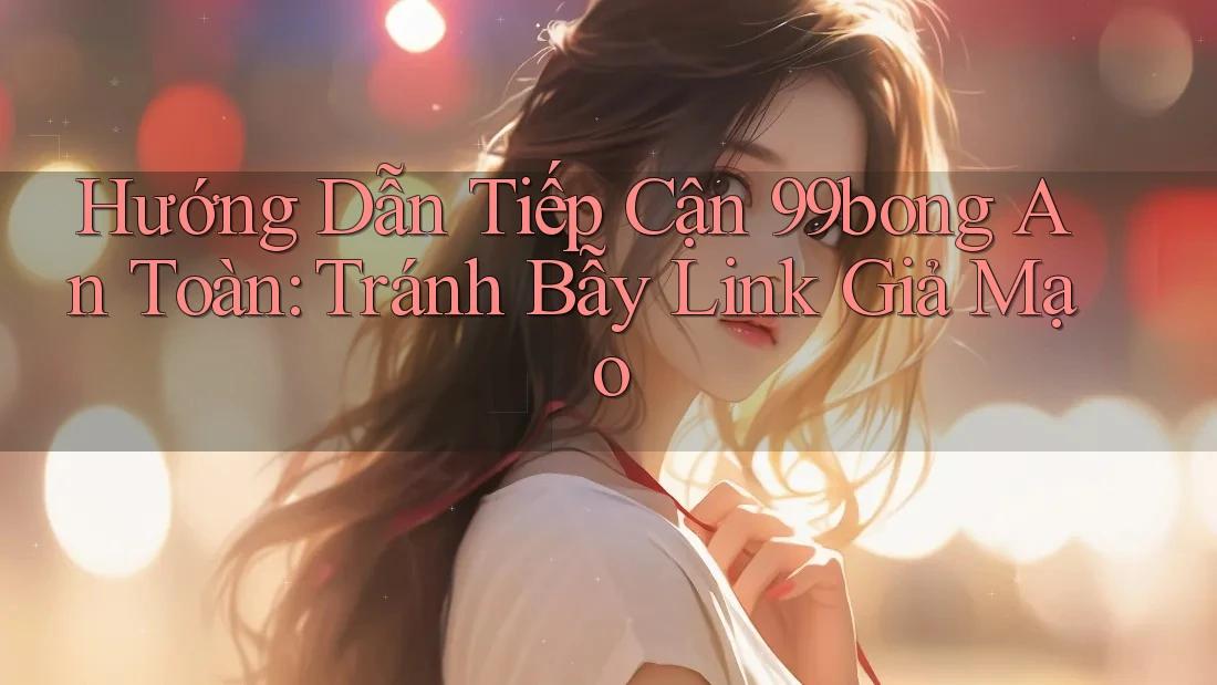 Hướng Dẫn Tiếp Cận 99bong An Toàn: Tránh Bẫy Link Giả Mạo