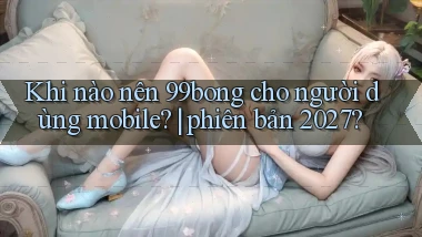 Khi nào nên 99bong cho người dùng mobile phiên bản 2027