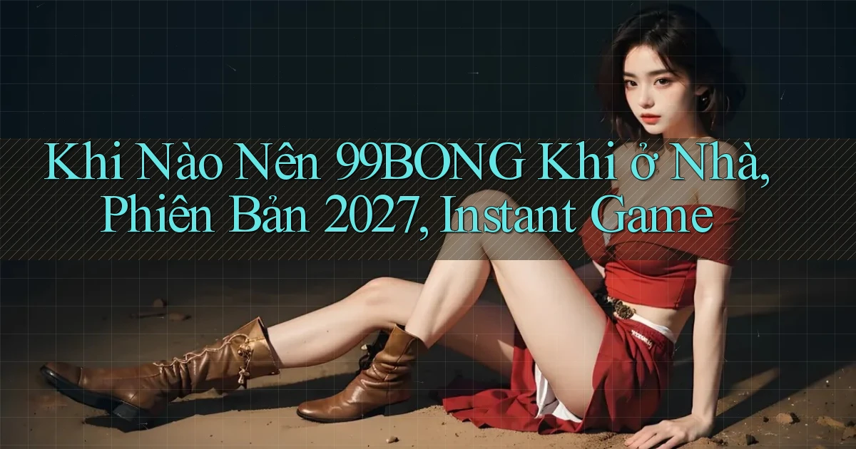 Khi nào nên 99bong khi ở nhà, phiên bản 2027, instant game