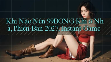 Khi nào nên 99bong khi ở nhà, phiên bản 2027, instant game