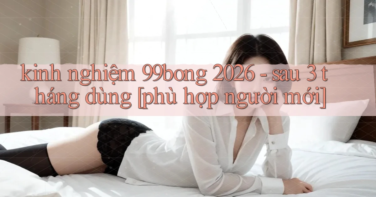 kinh nghiệm 99bong 2026   sau 3 tháng dùng [phù hợp người mới]