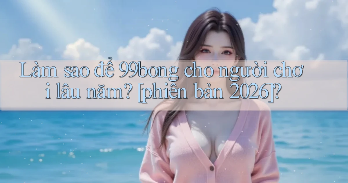 Làm sao để 99bong cho người chơi lâu năm [phiên bản 2026]