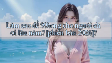 Làm sao để 99bong cho người chơi lâu năm [phiên bản 2026]
