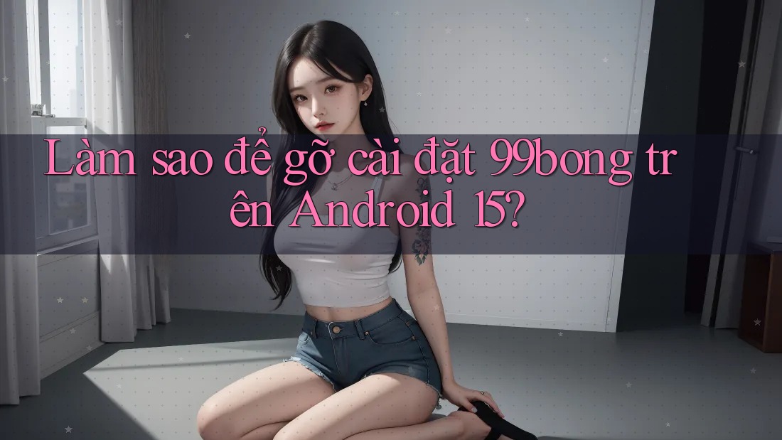Làm sao để gỡ cài đặt 99bong trên Android 15?