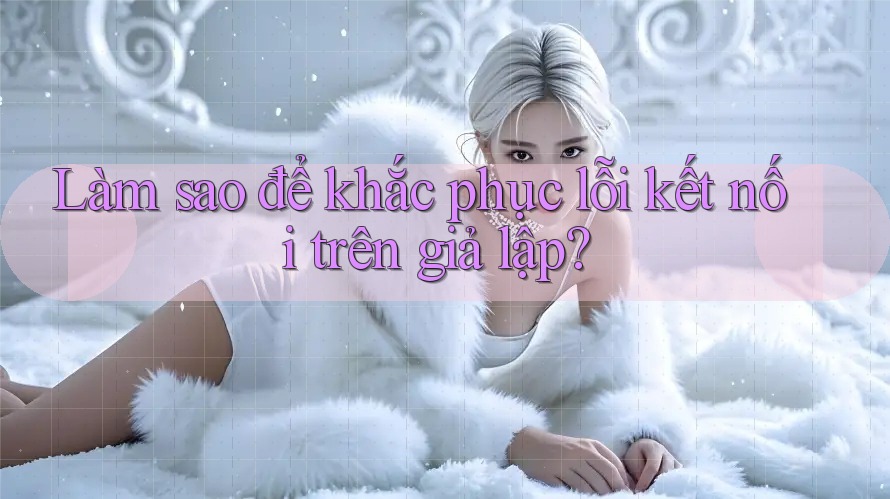 Làm sao để khắc phục lỗi kết nối trên giả lập?