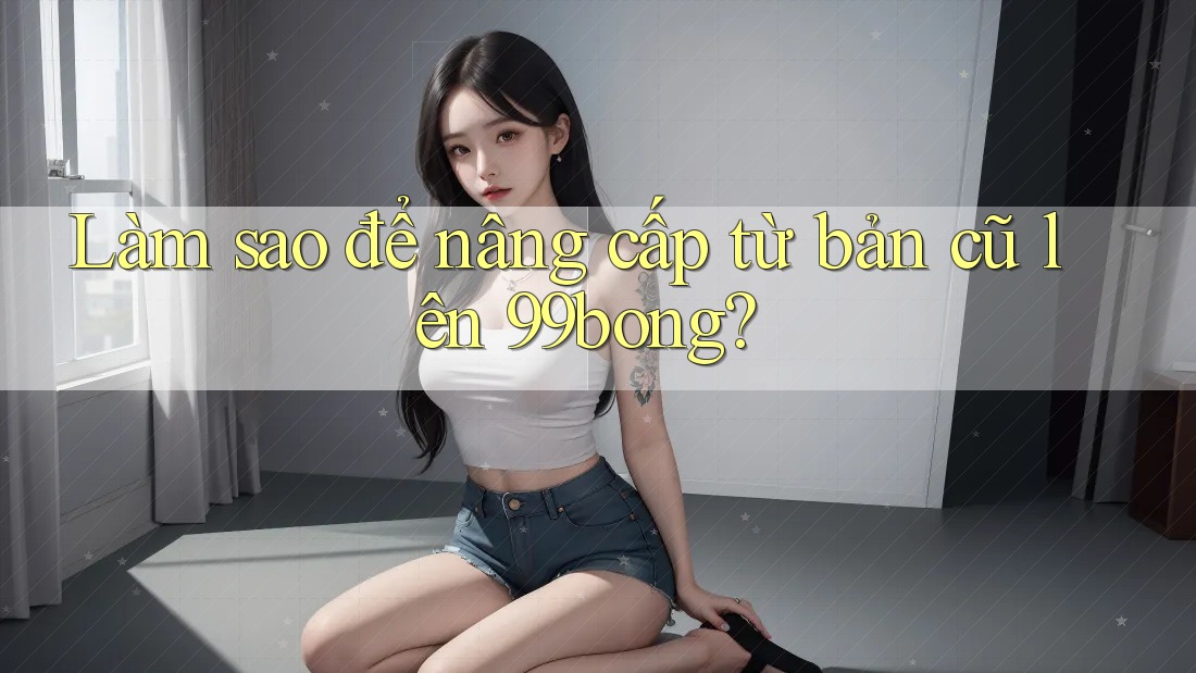 Làm sao để nâng cấp từ bản cũ lên 99bong? Làm sao để nâng cấp từ bản cũ lên 99bong?