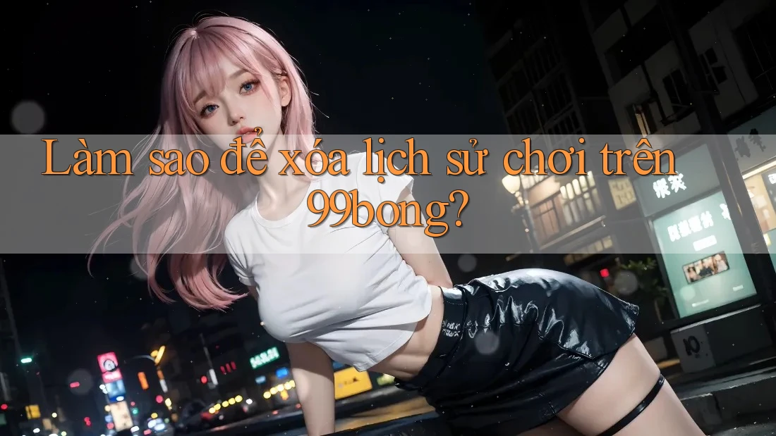 Làm sao để xóa lịch sử chơi trên 99bong? Làm sao để xóa lịch sử chơi trên 99bong?
