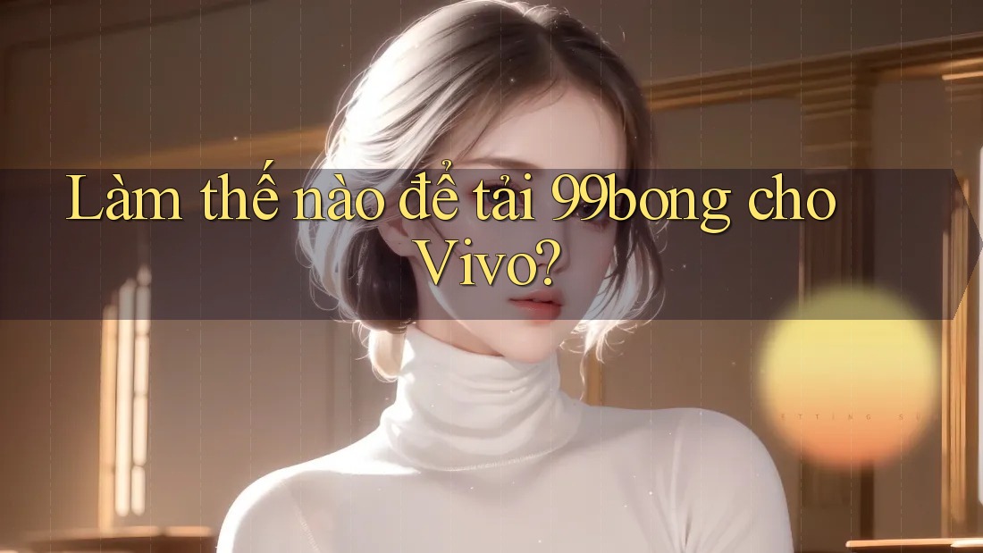 Làm thế nào để tải 99bong cho Vivo? Làm thế nào để tải 99bong cho Vivo?
