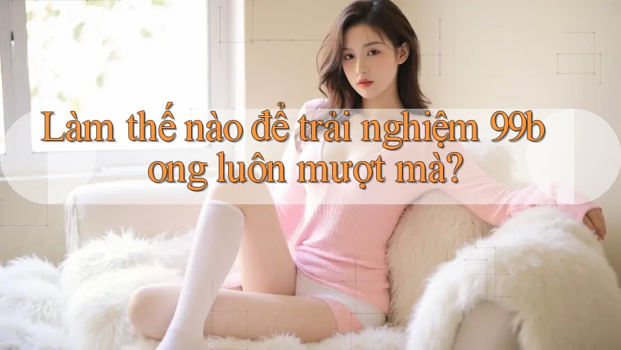 Làm thế nào để trải nghiệm 99bong luôn mượt mà?