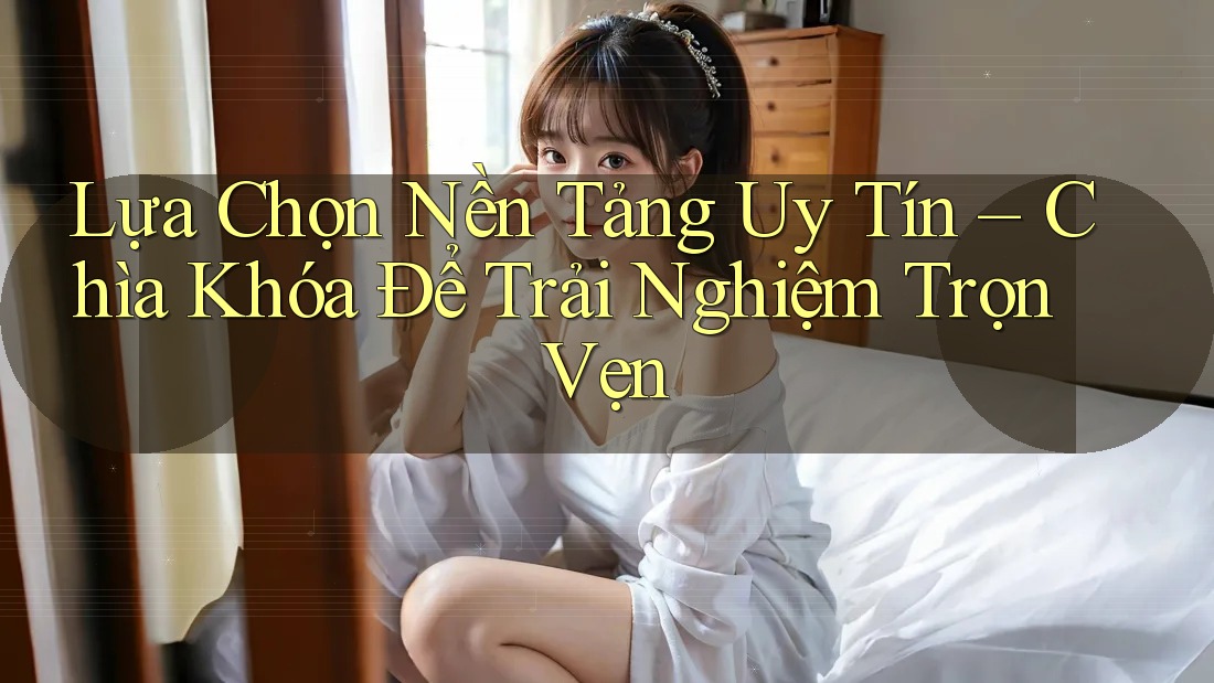 Lựa Chọn Nền Tảng Uy Tín – Chìa Khóa Để Trải Nghiệm Trọn Vẹn