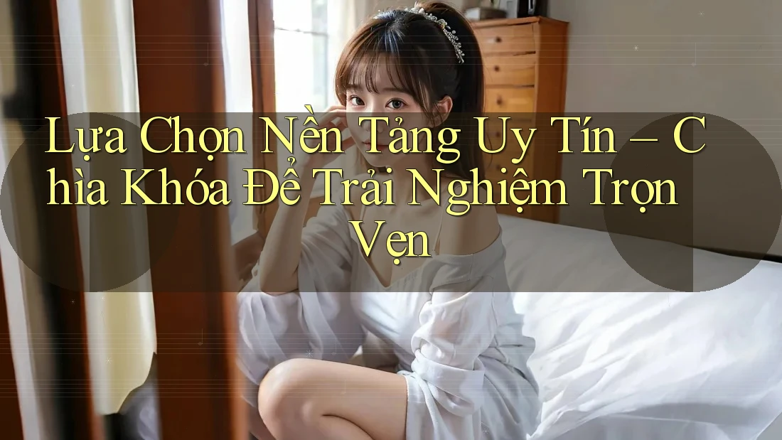 Lựa Chọn Nền Tảng Uy Tín – Chìa Khóa Để Trải Nghiệm Trọn Vẹn