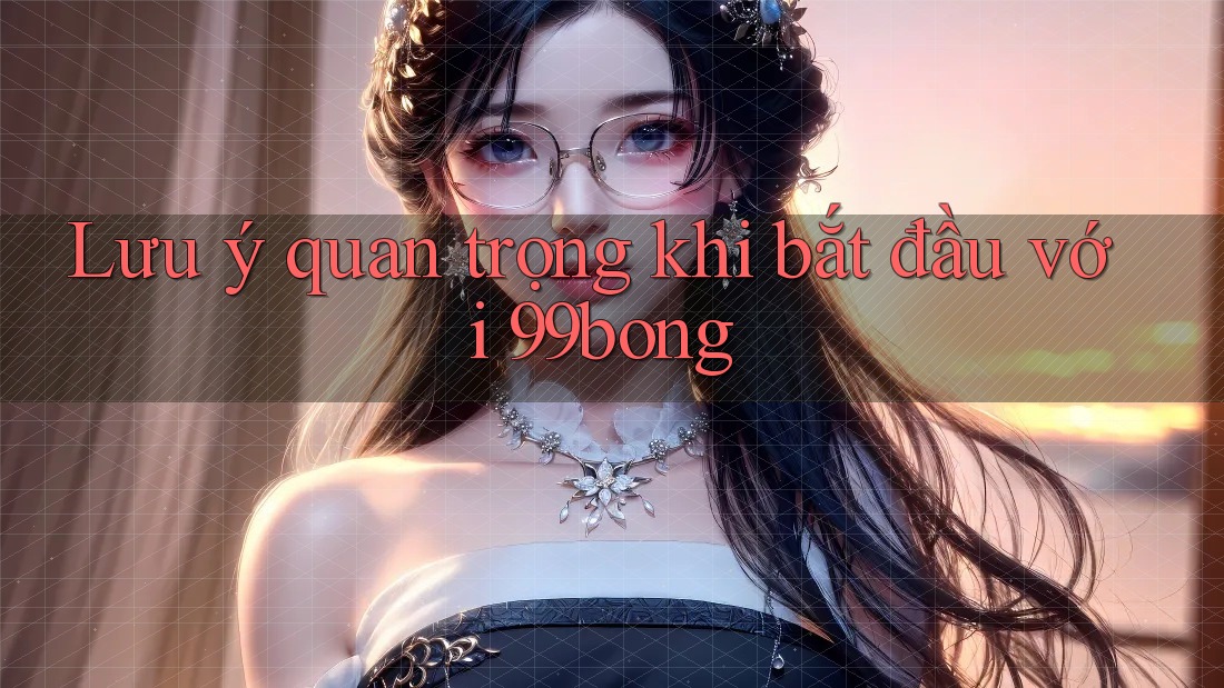 Lưu ý quan trọng khi bắt đầu với 99bong Lưu ý quan trọng khi bắt đầu với 99bong
