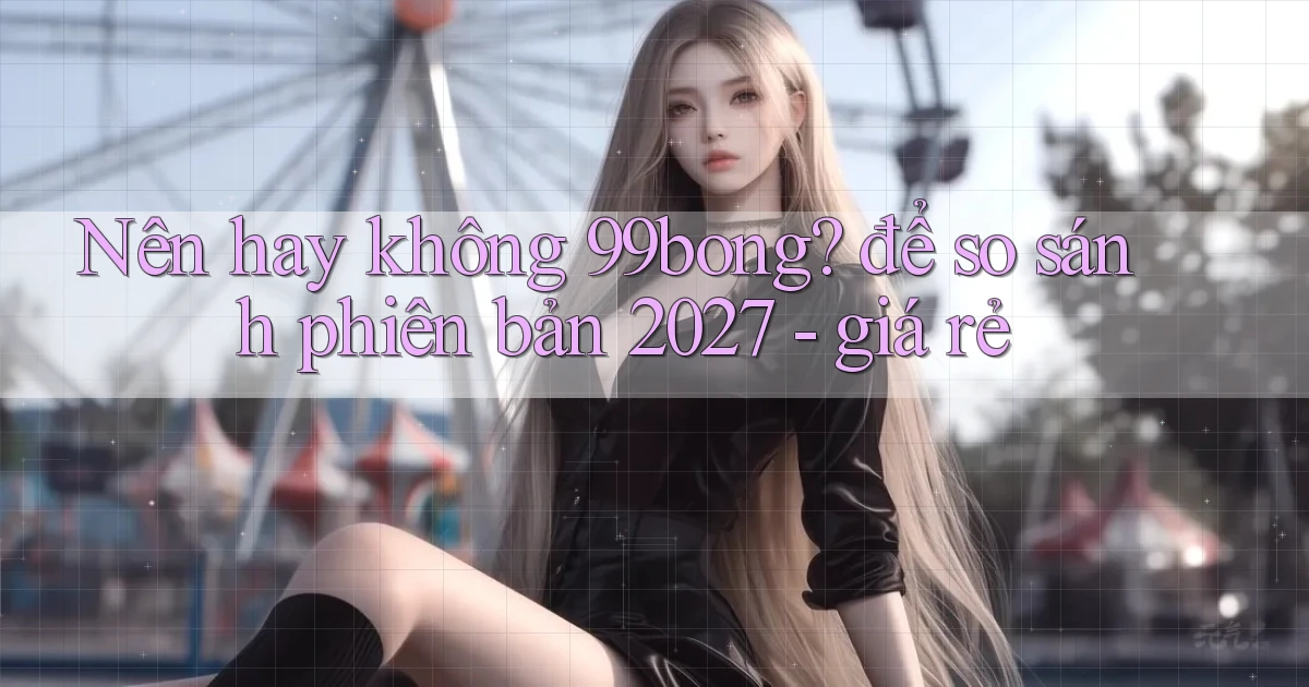 Nên hay không 99bong để so sánh phiên bản 2027   giá rẻ