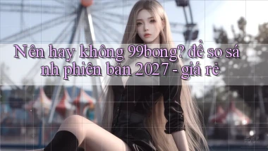 Nên hay không 99bong để so sánh phiên bản 2027   giá rẻ