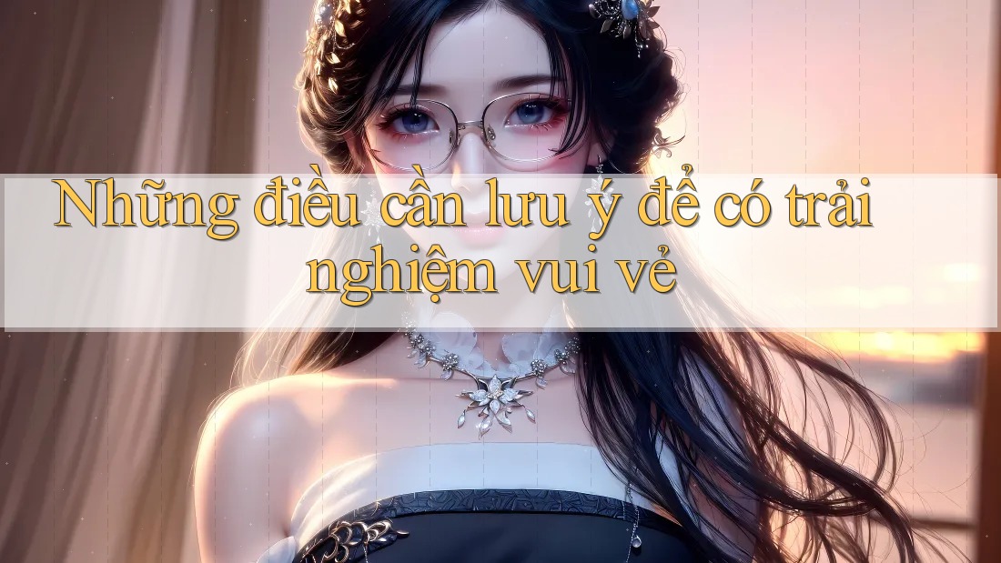 Những điều cần lưu ý để có trải nghiệm vui vẻ Những điều cần lưu ý để có trải nghiệm vui vẻ