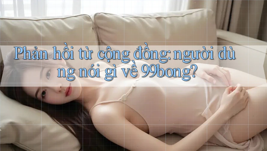 Phản hồi từ cộng đồng: người dùng nói gì về 99bong? Phản hồi từ cộng đồng: người dùng nói gì về 99bong?
