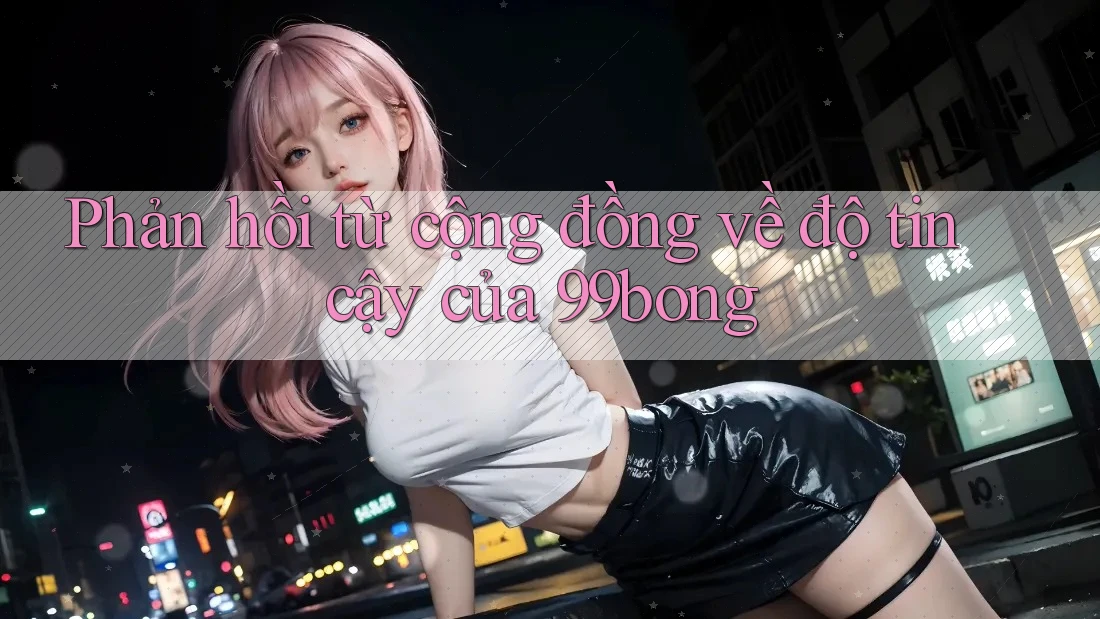 Phản hồi từ cộng đồng về độ tin cậy của 99bong Phản hồi từ cộng đồng về độ tin cậy của 99bong