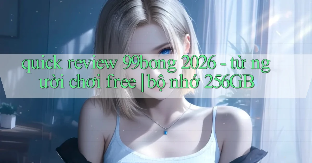 quick review 99bong 2026   từ người chơi free bộ nhớ 256GB