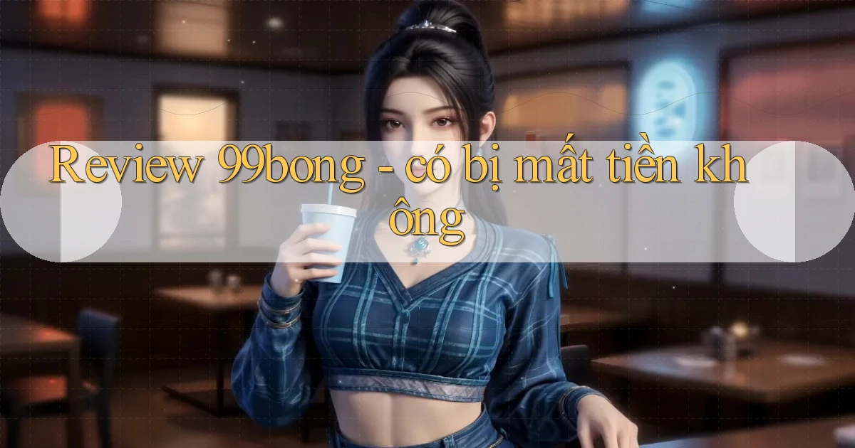 Review 99bong   có bị mất tiền không